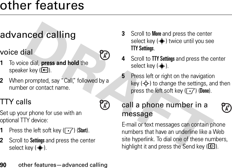 90other features—advanced callingother featuresadvanced callingvoice dial  1To voice dial, press and hold the speaker key (A). 2When prompted, say “Call,” followed by a number or contact name.TTY callsSet up your phone for use with an optional TTY device:  1Press the left soft key (-) (Start).2Scroll to Settings and press the center select key (s).3Scroll to More and press the center select key (s) twice until you see TTY Settings.4Scroll to TTY Settings and press the center select key (s).5Press left or right on the navigation key (S) to change the settings, and then press the left soft key (-) (Done).call a phone number in a messageE-mail or text messages can contain phone numbers that have an underline like a Web site hyperlink. To dial one of these numbers, highlight it and press the Send key (N).