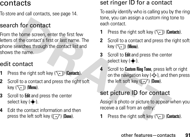 other features—contacts91contactsTo store and call contacts, see page 14.search for contactFrom the home screen, enter the first few letters of the contact&apos;s first or last name. The phone searches through the contact list and shows the name.edit contact  1Press the right soft key (+) (Contacts).2Scroll to a contact and press the right soft key (+) (Menu).3Scroll to Edit and press the center select key (s).4Edit the contact information and then press the left soft key (-) (Done).set ringer ID for a contactTo easily identify who is calling you by the ring tone, you can assign a custom ring tone to each contact.   1Press the right soft key (+) (Contacts).2Scroll to a contact and press the right soft key (+) (Menu).3Scroll to Edit and press the center select key (s).4Scroll toCustom Ring Tone, press left or right on the navigation key (S), and then press the left soft key (-) (Done).set picture ID for contactAssign a photo or picture to appear when you receive a call from an entry:  1Press the right soft key (+) (Contacts).