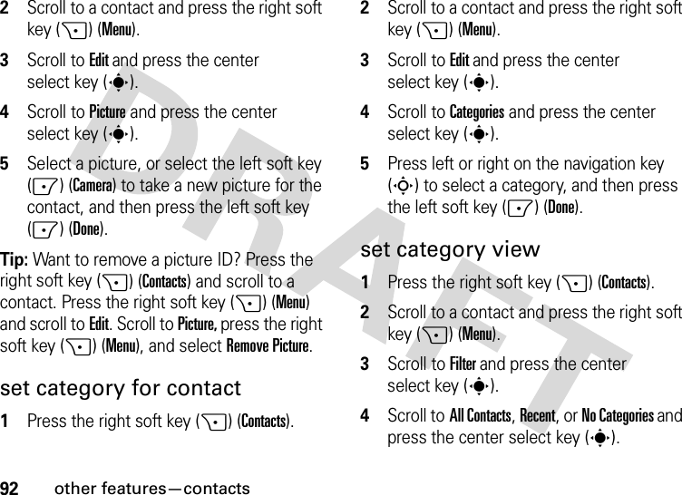 92other features—contacts2Scroll to a contact and press the right soft key (+) (Menu).3Scroll to Edit and press the center select key (s).4Scroll toPicture and press the center select key (s).5Select a picture, or select the left soft key (-) (Camera) to take a new picture for the contact, and then press the left soft key (-) (Done).Tip: Want to remove a picture ID? Press the right soft key (+) (Contacts) and scroll to a contact. Press the right soft key (+) (Menu) and scroll toEdit. Scroll to Picture, press the right soft key (+) (Menu), and selectRemove Picture.set category for contact  1Press the right soft key (+) (Contacts).2Scroll to a contact and press the right soft key (+) (Menu).3Scroll to Edit and press the center select key (s).4Scroll toCategories and press the center select key (s).5Press left or right on the navigation key (S) to select a category, and then press the left soft key (-) (Done).set category view  1Press the right soft key (+) (Contacts).2Scroll to a contact and press the right soft key (+) (Menu).3Scroll to Filter and press the center select key (s).4Scroll toAll Contacts, Recent, or No Categories and press the center select key (s).