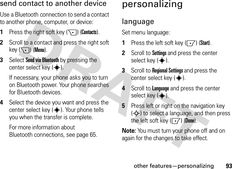 other features—personalizing93send contact to another deviceUse a Bluetooth connection to send a contact to another phone, computer, or device:  1Press the right soft key (+) (Contacts).2Scroll to a contact and press the right soft key (+) (Menu).3Select Send via Bluetooth by pressing the center select key (s).If necessary, your phone asks you to turn on Bluetooth power. Your phone searches for Bluetooth devices.4Select the device you want and press the center select key (s). Your phone tells you when the transfer is complete.For more information about Bluetooth connections, see page 65.personalizinglanguageSet menu language:  1Press the left soft key (-) (Start).2Scroll to Settings and press the center select key (s).3Scroll to Regional Settings and press the center select key (s).4Scroll to Language and press the center select key (s).5Press left or right on the navigation key (S) to select a language, and then press the left soft key (-) (Done).Note: You must turn your phone off and on again for the changes to take effect.