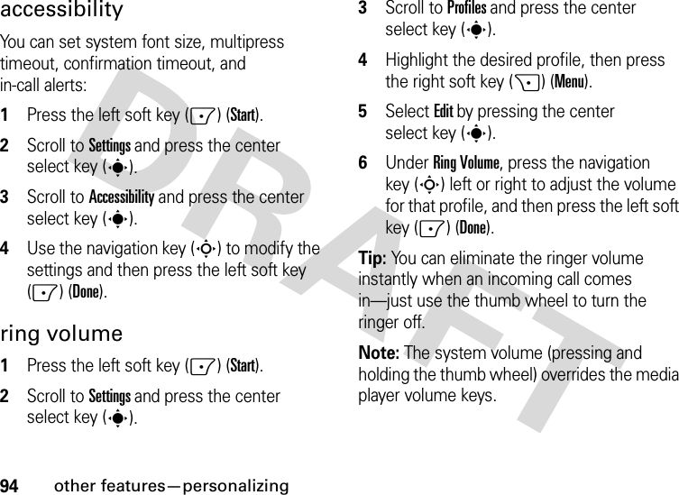 94other features—personalizingaccessibilityYou can set system font size, multipress timeout, confirmation timeout, and in-call alerts:  1Press the left soft key (-) (Start).2Scroll to Settings and press the center select key (s).3Scroll to Accessibility and press the center select key (s).4Use the navigation key (S) to modify the settings and then press the left soft key (-) (Done).ring volume  1Press the left soft key (-) (Start).2Scroll to Settings and press the center select key (s).3Scroll to Profiles and press the center select key (s).4Highlight the desired profile, then press the right soft key (+) (Menu).5Select Edit by pressing the center select key (s).6Under Ring Volume, press the navigation key (S) left or right to adjust the volume for that profile, and then press the left soft key (-) (Done).Tip: You can eliminate the ringer volume instantly when an incoming call comes in—just use the thumb wheel to turn the ringer off. Note: The system volume (pressing and holding the thumb wheel) overrides the media player volume keys.