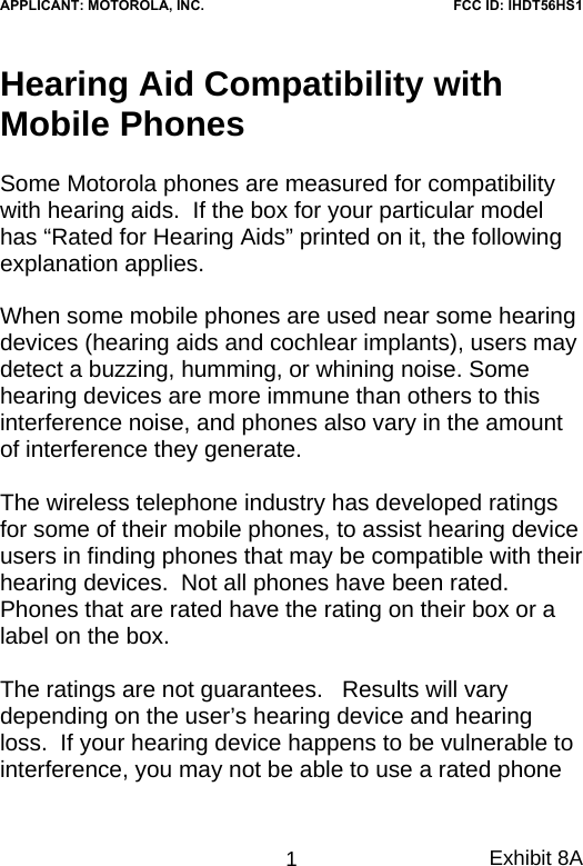 Hearing Aid Compatibility with Mobile Phones  Some Motorola phones are measured for compatibility with hearing aids.  If the box for your particular model has “Rated for Hearing Aids” printed on it, the following explanation applies.  When some mobile phones are used near some hearing devices (hearing aids and cochlear implants), users may detect a buzzing, humming, or whining noise. Some hearing devices are more immune than others to this interference noise, and phones also vary in the amount of interference they generate.  The wireless telephone industry has developed ratings for some of their mobile phones, to assist hearing device users in finding phones that may be compatible with their hearing devices.  Not all phones have been rated.  Phones that are rated have the rating on their box or a label on the box.  The ratings are not guarantees.   Results will vary depending on the user’s hearing device and hearing loss.  If your hearing device happens to be vulnerable to interference, you may not be able to use a rated phone Exhibit 8A 1APPLICANT: MOTOROLA, INC.FCC ID: IHDT56HS1