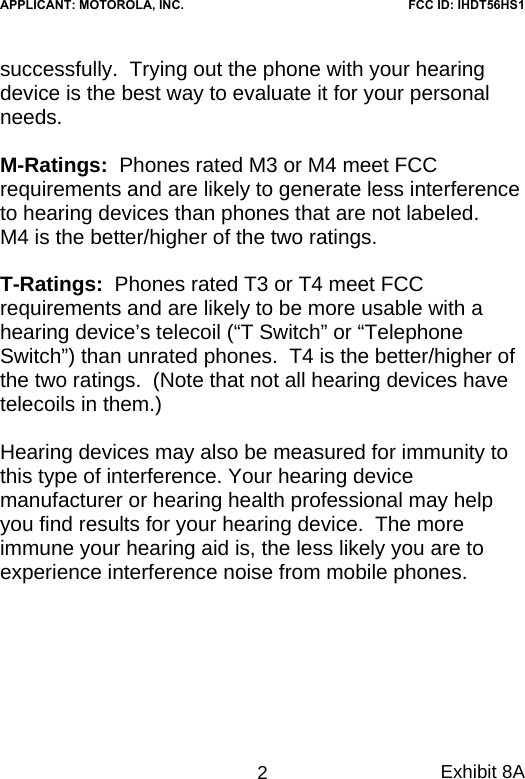 successfully.  Trying out the phone with your hearing device is the best way to evaluate it for your personal needs.    M-Ratings:  Phones rated M3 or M4 meet FCC requirements and are likely to generate less interference to hearing devices than phones that are not labeled.    M4 is the better/higher of the two ratings.  T-Ratings:  Phones rated T3 or T4 meet FCC requirements and are likely to be more usable with a hearing device’s telecoil (“T Switch” or “Telephone Switch”) than unrated phones.  T4 is the better/higher of the two ratings.  (Note that not all hearing devices have telecoils in them.)  Hearing devices may also be measured for immunity to this type of interference. Your hearing device manufacturer or hearing health professional may help you find results for your hearing device.  The more immune your hearing aid is, the less likely you are to experience interference noise from mobile phones. Exhibit 8A 2APPLICANT: MOTOROLA, INC.FCC ID: IHDT56HS1