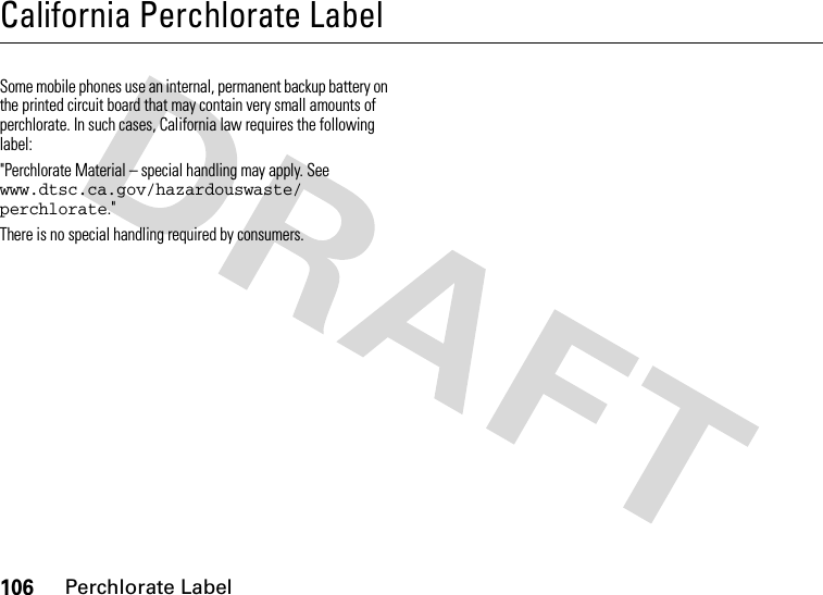 106Perchlorate LabelCalifornia Perchlorate LabelPerchlorate LabelSome mobile phones use an internal, permanent backup battery on the printed circuit board that may contain very small amounts of perchlorate. In such cases, California law requires the following label:&quot;Perchlorate Material – special handling may apply. See www.dtsc.ca.gov/hazardouswaste/ perchlorate.&quot;There is no special handling required by consumers.