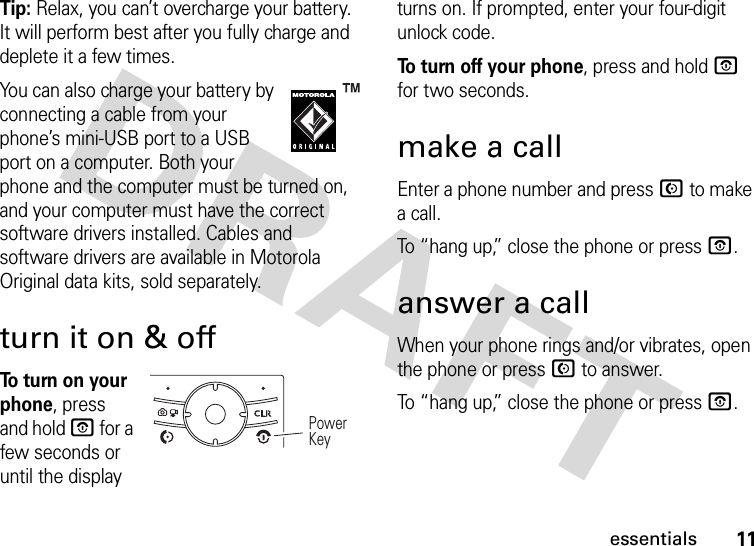 11essentialsTip: Relax, you can’t overcharge your battery. It will perform best after you fully charge and deplete it a few times.You can also charge your battery by connecting a cable from your phone’s mini-USB port to a USB port on a computer. Both your phone and the computer must be turned on, and your computer must have the correct software drivers installed. Cables and software drivers are available in Motorola Original data kits, sold separately.turn it on &amp; offTo  t u rn  o n  yo u r  phone, press and hold O for a few seconds or until the display turns on. If prompted, enter your four-digit unlock code.To turn off your phone, press and hold O for two seconds.make a callEnter a phone number and press N to make a call.To “hang up,” close the phone or press O.answer a callWhen your phone rings and/or vibrates, open the phone or press N to answer.To “hang up,” close the phone or press O.Power Key 