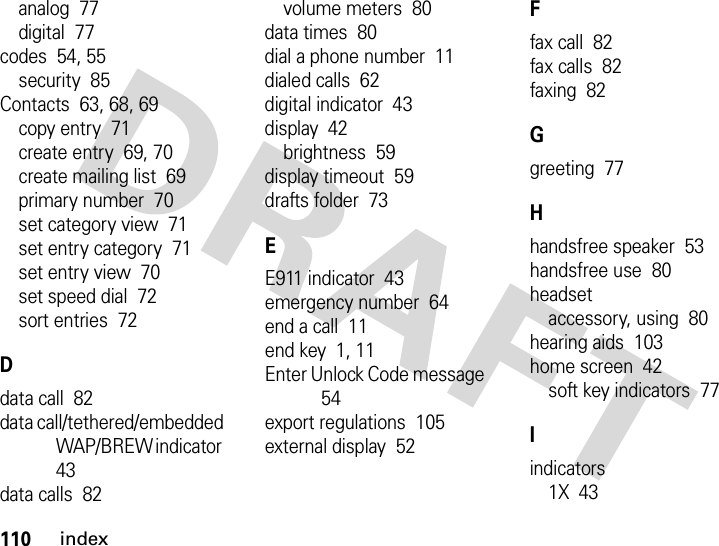 110indexanalog  77digital  77codes  54, 55security  85Contacts  63, 68, 69copy entry  71create entry  69, 70create mailing list  69primary number  70set category view  71set entry category  71set entry view  70set speed dial  72sort entries  72Ddata call  82data call/tethered/embedded WAP/BREW indicator  43data calls  82volume meters  80data times  80dial a phone number  11dialed calls  62digital indicator  43display  42brightness  59display timeout  59drafts folder  73EE911 indicator  43emergency number  64end a call  11end key  1, 11Enter Unlock Code message  54export regulations  105external display  52Ffax call  82fax calls  82faxing  82Ggreeting  77Hhandsfree speaker  53handsfree use  80headsetaccessory, using  80hearing aids  103home screen  42soft key indicators  77Iindicators1X  43