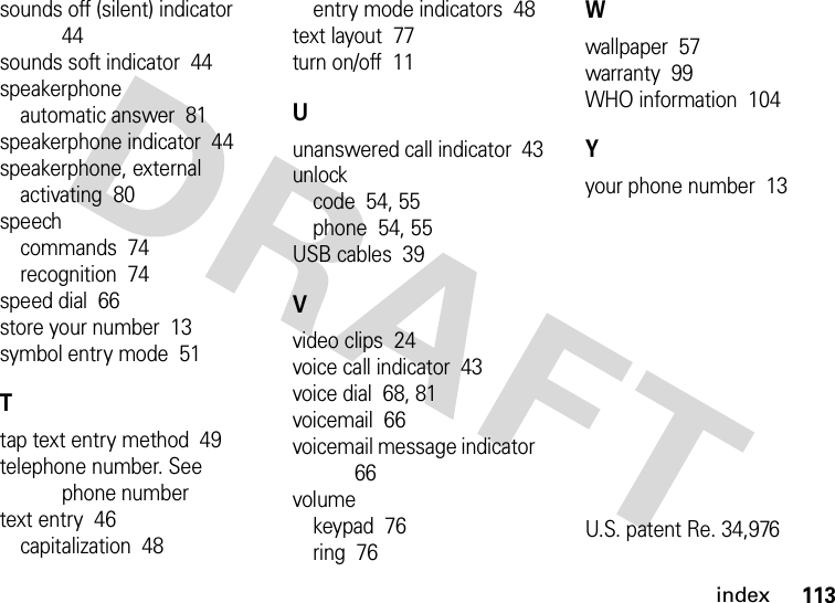 index113sounds off (silent) indicator  44sounds soft indicator  44speakerphoneautomatic answer  81speakerphone indicator  44speakerphone, externalactivating  80speechcommands  74recognition  74speed dial  66store your number  13symbol entry mode  51Ttap text entry method  49telephone number. See phone numbertext entry  46capitalization  48entry mode indicators  48text layout  77turn on/off  11Uunanswered call indicator  43unlockcode  54, 55phone  54, 55USB cables  39Vvideo clips  24voice call indicator  43voice dial  68, 81voicemail  66voicemail message indicator  66volumekeypad  76ring  76Wwallpaper  57warranty  99WHO information  104Yyour phone number  13U.S. patent Re. 34,976