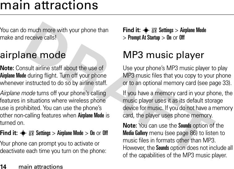 14main attractionsmain attractionsYou can do much more with your phone than make and receive calls!airplane modeNote: Consult airline staff about the use of Airplane Mode during flight. Turn off your phone whenever instructed to do so by airline staff.Airplane mode turns off your phone’s calling features in situations where wireless phone use is prohibited. You can use the phone’s other non-calling features when Airplane Mode is turned on.Find it: swSettings &gt;Airplane Mode &gt;OnorOffYour phone can prompt you to activate or deactivate each time you turn on the phone:Find it: swSettings &gt;Airplane Mode &gt;Prompt At Startup &gt;OnorOffMP3 music playerUse your phone’s MP3 music player to play MP3 music files that you copy to your phone or to an optional memory card (see page 33).If you have a memory card in your phone, the music player uses it as its default storage device for music. If you do not have a memory card, the player uses phone memory.Note: You can use the Sounds option of the Media Gallery menu (see page 86) to listen to music files in formats other than MP3. However, the Sounds option does not include all of the capabilities of the MP3 music player.