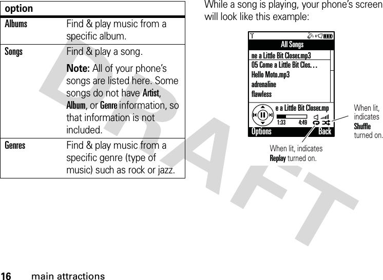 16main attractionsWhile a song is playing, your phone’s screen will look like this example:AlbumsFind &amp; play music from a specific album.SongsFind &amp; play a song.Note: All of your phone’s songs are listed here. Some songs do not have Artist, Album, or Genre information, so that information is not included.GenresFind &amp; play music from a specific genre (type of music) such as rock or jazz.optionAll Songsne a Little Bit Closer.mp305 Come a Little Bit Clos. . .Hello Moto.mp3adrenalineflawlesse a Little Bit Closer.mp1:33           4:49Options BackWhen lit, indicates Replay turned on.When lit,indicatesShuffleturned on.