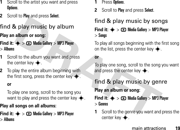 19main attractions  1Scroll to the artist you want and press Options.2Scroll to Play and press Select.find &amp; play music by albumPlay an album or song:Find it: s &gt;hMedia Gallery &gt;MP3 Player &gt;Albums  1Scroll to the album you want and press the center keys.2To play the entire album beginning with the first song, press the center keys.orTo play one song, scroll to the song you want to play and press the center keys.Play all songs on all albums:Find it: s &gt;hMedia Gallery &gt;MP3 Player &gt;Albums  1Press Options.2Scroll to Play and press Select.find &amp; play music by songsFind it: s &gt;hMedia Gallery &gt;MP3 Player &gt;SongsTo play all songs beginning with the first song on the list, press the center keys.orTo play one song, scroll to the song you want and press the center keys.find &amp; play music by genrePlay an album or song:Find it: s &gt;hMedia Gallery &gt;MP3 Player &gt;Genres  1Scroll to the genre you want and press the center keys.