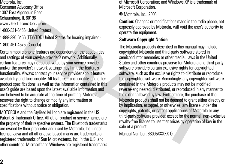 2 Motorola, Inc.Consumer Advocacy Office1307 East Algonquin RoadSchaumburg, IL 60196www.hellomoto.com1-800-331-6456 (United States)1-888-390-6456 (TTY/TDD United States for hearing impaired)1-800-461-4575 (Canada)Certain mobile phone features are dependent on the capabilities and settings of your service provider’s network. Additionally, certain features may not be activated by your service provider, and/or the provider’s network settings may limit the feature’s functionality. Always contact your service provider about feature availability and functionality. All features, functionality, and other product specifications, as well as the information contained in this user’s guide are based upon the latest available information and are believed to be accurate at the time of printing. Motorola reserves the right to change or modify any information or specifications without notice or obligation.MOTOROLA and the Stylized M Logo are registered in the US Patent &amp; Trademark Office. All other product or service names are the property of their respective owners. The Bluetooth trademarks are owned by their proprietor and used by Motorola, Inc. under license. Java and all other Java-based marks are trademarks or registered trademarks of Sun Microsystems, Inc. in the U.S. and other countries. Microsoft and Windows are registered trademarks of Microsoft Corporation; and Windows XP is a trademark of Microsoft Corporation. © Motorola, Inc., 2006.Caution: Changes or modifications made in the radio phone, not expressly approved by Motorola, will void the user’s authority to operate the equipment.Software Copyright Notice The Motorola products described in this manual may include copyrighted Motorola and third-party software stored in semiconductor memories or other media. Laws in the United States and other countries preserve for Motorola and third-party software providers certain exclusive rights for copyrighted software, such as the exclusive rights to distribute or reproduce the copyrighted software. Accordingly, any copyrighted software contained in the Motorola products may not be modified, reverse-engineered, distributed, or reproduced in any manner to the extent allowed by law. Furthermore, the purchase of the Motorola products shall not be deemed to grant either directly or by implication, estoppel, or otherwise, any license under the copyrights, patents, or patent applications of Motorola or any third-party software provider, except for the normal, non-exclusive, royalty-free license to use that arises by operation of law in the sale of a product.Manual Number: 68095XXXXX-O