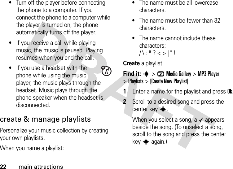 22main attractions•Turn off the player before connecting the phone to a computer. If you connect the phone to a computer while the player is turned on, the phone automatically turns off the player.•If you receive a call while playing music, the music is paused. Playing resumes when you end the call.•If you use a headset with the phone while using the music player, the music plays through the headset. Music plays through the phone speaker when the headset is disconnected.create &amp; manage playlistsPersonalize your music collection by creating your own playlists.When you name a playlist:•The name must be all lowercase characters.•The name must be fewer than 32 characters.•The name cannot include these characters:/ \ : * ? &lt; &gt; | &quot; !Create a playlist:Find it: s &gt;hMedia Gallery &gt;MP3 Player &gt;Playlists &gt;[Create New Playlist]  1Enter a name for the playlist and press Ok.2Scroll to a desired song and press the center keys.When you select a song, a \ appears beside the song. (To unselect a song, scroll to the song and press the center keys again.)