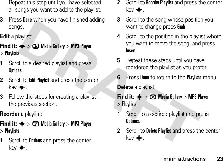 23main attractionsRepeat this step until you have selected all songs you want to add to the playlist.3Press Done when you have finished adding songs.Edit a playlist:Find it: s &gt;hMedia Gallery &gt;MP3 Player &gt;Playlists  1Scroll to a desired playlist and press Options.2Scroll to Edit Playlist and press the center keys.3Follow the steps for creating a playlist in the previous section.Reorder a playlist:Find it: s &gt;hMedia Gallery &gt;MP3 Player &gt;Playlists  1Scroll to Options and press the center keys.2Scroll to Reorder Playlist and press the center keys.3Scroll to the song whose position you want to change press Grab.4Scroll to the position in the playlist where you want to move the song, and press Insert.5Repeat these steps until you have reordered the playlist as you prefer.6Press Done to return to the Playlists menu.Delete a playlist:Find it: s &gt;hMedia Gallery &gt;MP3 Player &gt;Playlists  1Scroll to a desired playlist and press Options.2Scroll to Delete Playlist and press the center keys.