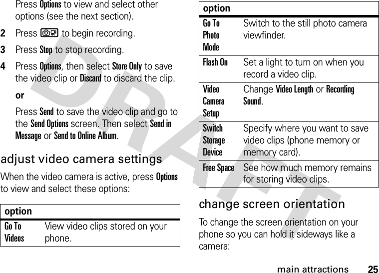 25main attractionsPress Options to view and select other options (see the next section).2Press b to begin recording.3Press Stop to stop recording.4Press Options, then select Store Only to save the video clip or Discard to discard the clip.orPress Send to save the video clip and go to the Send Options screen. Then select Send in Message or Send to Online Album.adjust video camera settingsWhen the video camera is active, press Options to view and select these options:change screen orientationTo change the screen orientation on your phone so you can hold it sideways like a camera:optionGo To VideosView video clips stored on your phone.Go To Photo ModeSwitch to the still photo camera viewfinder.Flash OnSet a light to turn on when you record a video clip.Video Camera SetupChange Video Length or Recording Sound.Switch Storage DeviceSpecify where you want to save video clips (phone memory or memory card).Free SpaceSee how much memory remains for storing video clips.option