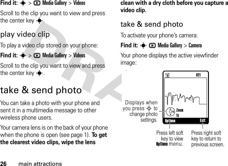 26main attractionsFind it: s &gt;hMedia Gallery &gt;VideosScroll to the clip you want to view and press the center keys.play video clipTo play a video clip stored on your phone:Find it: s &gt;hMedia Gallery &gt;VideosScroll to the clip you want to view and press the center keys.take &amp; send photoYou can take a photo with your phone and sent it in a multimedia message to other wireless phone users.Your camera lens is on the back of your phone when the phone is open (see page 1). To  g e t  the clearest video clips, wipe the lens clean with a dry cloth before you capture a video clip.take &amp; send photoTo activate your phone’s camera:Find it: shMedia Gallery &gt;CameraYour phone displays the active viewfinder image:ß     480x640Press right soft key to return to previous screen.Press left softkey to viewOptions menu.Options Exit NZoom1x621Displays when you press S to change photo settings.