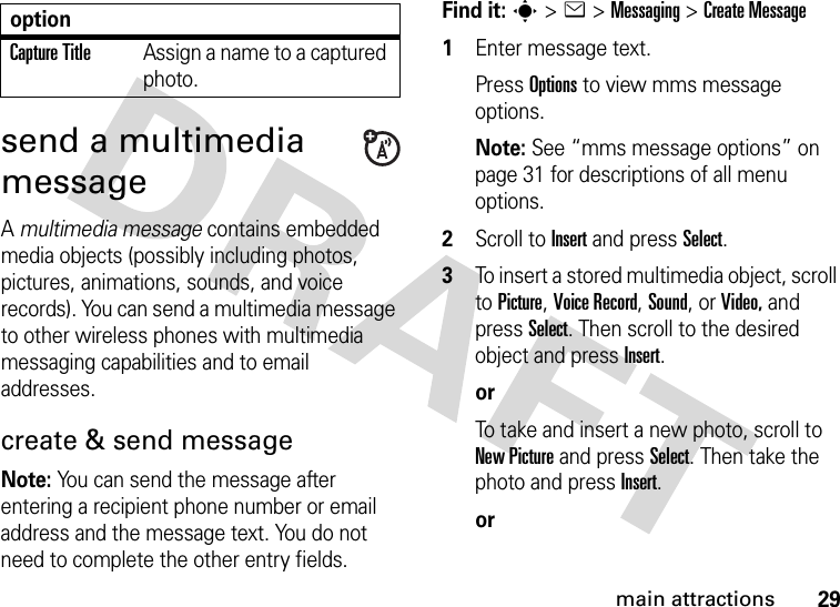 29main attractionssend a multimedia messageA multimedia message contains embedded media objects (possibly including photos, pictures, animations, sounds, and voice records). You can send a multimedia message to other wireless phones with multimedia messaging capabilities and to email addresses.create &amp; send messageNote: You can send the message after entering a recipient phone number or email address and the message text. You do not need to complete the other entry fields.Find it: s &gt;e &gt;Messaging &gt;Create Message  1Enter message text. Press Options to view mms message options. Note: See “mms message options” on page 31 for descriptions of all menu options.2Scroll to Insert and press Select.3To insert a stored multimedia object, scroll to Picture, Voice Record, Sound, or Video, and press Select. Then scroll to the desired object and press Insert.orTo take and insert a new photo, scroll to New Picture and press Select. Then take the photo and press Insert.orCapture TitleAssign a name to a captured photo.option