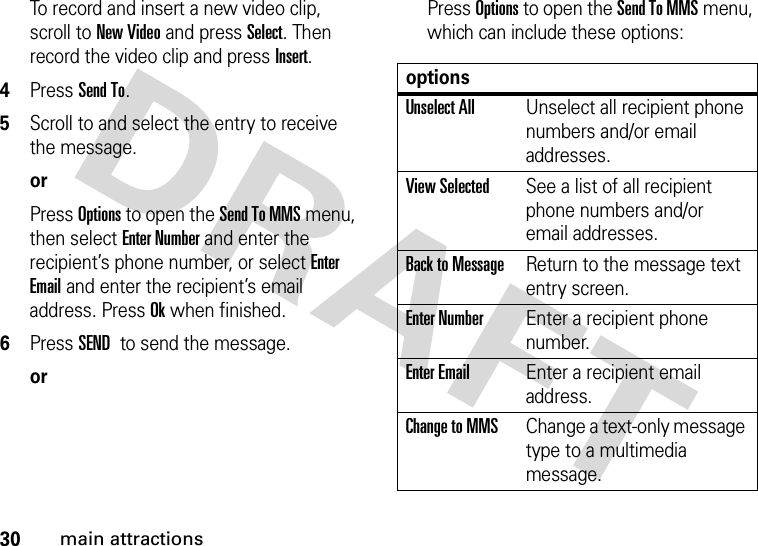30main attractionsTo record and insert a new video clip, scroll to New Video and press Select. Then record the video clip and press Insert.4Press Send To.5Scroll to and select the entry to receive the message.orPress Options to open the Send To MMS menu, then select Enter Number and enter the recipient’s phone number, or select Enter Email and enter the recipient’s email address. Press Ok when finished.6Press SEND to send the message.orPress Options to open the Send To MMS menu, which can include these options:optionsUnselect AllUnselect all recipient phone numbers and/or email addresses.View SelectedSee a list of all recipient phone numbers and/or email addresses.Back to MessageReturn to the message text entry screen.Enter NumberEnter a recipient phone number.Enter EmailEnter a recipient email address.Change to MMSChange a text-only message type to a multimedia message.