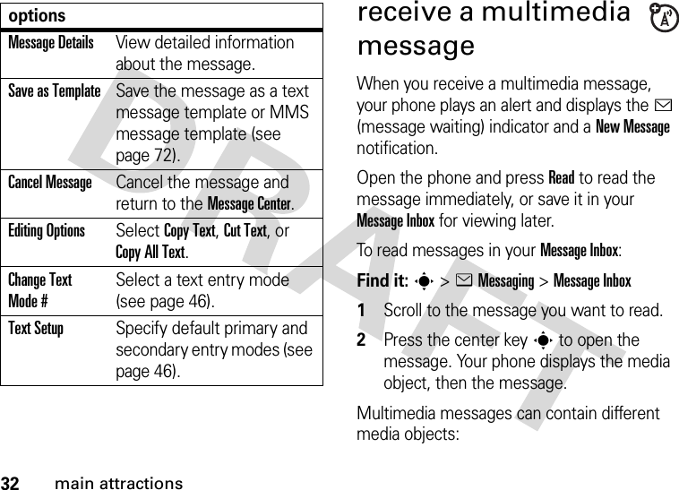32main attractionsreceive a multimedia messageWhen you receive a multimedia message, your phone plays an alert and displays the &lt; (message waiting) indicator and a New Message notification.Open the phone and press Read to read the message immediately, or save it in your Message Inbox for viewing later.To read messages in your Message Inbox:Find it: s&gt;eMessaging &gt;Message Inbox  1Scroll to the message you want to read.2Press the center keys to open the message. Your phone displays the media object, then the message.Multimedia messages can contain different media objects:Message DetailsView detailed information about the message.Save as TemplateSave the message as a text message template or MMS message template (see page 72).Cancel MessageCancel the message and return to the Message Center.Editing OptionsSelect Copy Text, Cut Text, or Copy All Text.Change Text Mode #Select a text entry mode (see page 46).Text SetupSpecify default primary and secondary entry modes (see page 46).options