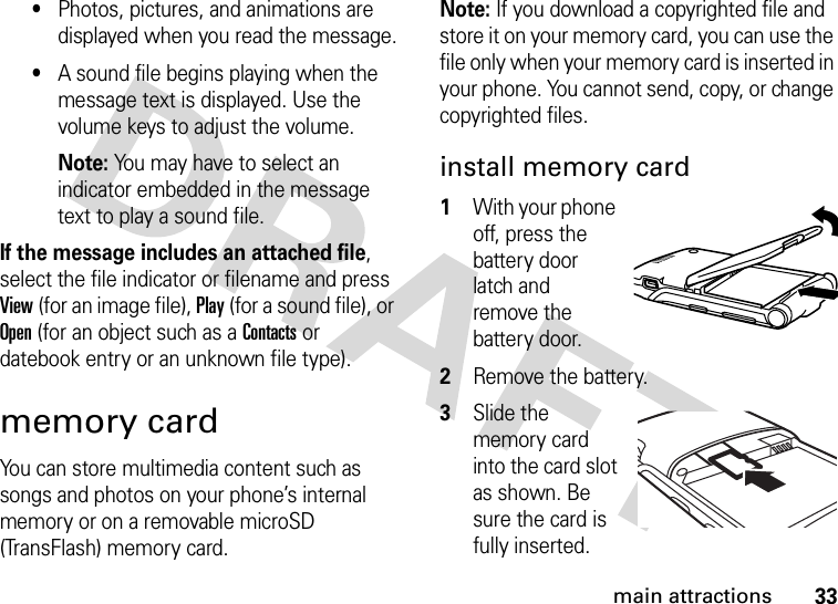 33main attractions•Photos, pictures, and animations are displayed when you read the message.•A sound file begins playing when the message text is displayed. Use the volume keys to adjust the volume.Note: You may have to select an indicator embedded in the message text to play a sound file.If the message includes an attached file, select the file indicator or filename and press View (for an image file), Play (for a sound file), or Open (for an object such as a Contacts or datebook entry or an unknown file type).memory cardYou can store multimedia content such as songs and photos on your phone’s internal memory or on a removable microSD (TransFlash) memory card.Note: If you download a copyrighted file and store it on your memory card, you can use the file only when your memory card is inserted in your phone. You cannot send, copy, or change copyrighted files.install memory card  1With your phone off, press the battery door latch and remove the battery door.2Remove the battery.3Slide the memory card into the card slot as shown. Be sure the card is fully inserted.