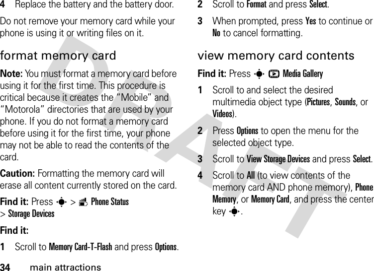 34main attractions4Replace the battery and the battery door.Do not remove your memory card while your phone is using it or writing files on it.format memory cardNote: You must format a memory card before using it for the first time. This procedure is critical because it creates the “Mobile” and “Motorola” directories that are used by your phone. If you do not format a memory card before using it for the first time, your phone may not be able to read the contents of the card.Caution: Formatting the memory card will erase all content currently stored on the card.Find it: Presss&gt;mPhone Status &gt;Storage DevicesFind it:   1Scroll to Memory Card-T-Flash and press Options.2Scroll to Format and press Select.3When prompted, press Yes to continue or No to cancel formatting.view memory card contentsFind it: PressshMedia Gallery  1Scroll to and select the desired multimedia object type (Pictures, Sounds, or Videos).2Press Options to open the menu for the selected object type.3Scroll to View Storage Devices and press Select.4Scroll to All (to view contents of the memory card AND phone memory), Phone Memory, or Memory Card, and press the center keys.