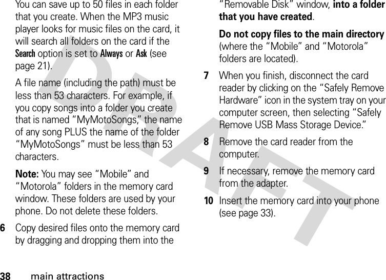 38main attractionsYou can save up to 50 files in each folder that you create. When the MP3 music player looks for music files on the card, it will search all folders on the card if the Search option is set to Always or Ask (see page 21).A file name (including the path) must be less than 53 characters. For example, if you copy songs into a folder you create that is named “MyMotoSongs,” the name of any song PLUS the name of the folder “MyMotoSongs” must be less than 53 characters.Note: You may see “Mobile” and “Motorola” folders in the memory card window. These folders are used by your phone. Do not delete these folders.6Copy desired files onto the memory card by dragging and dropping them into the “Removable Disk” window, into a folder that you have created.Do not copy files to the main directory (where the “Mobile” and “Motorola” folders are located).7When you finish, disconnect the card reader by clicking on the “Safely Remove Hardware” icon in the system tray on your computer screen, then selecting “Safely Remove USB Mass Storage Device.”8Remove the card reader from the computer.9If necessary, remove the memory card from the adapter.10Insert the memory card into your phone (see page 33).