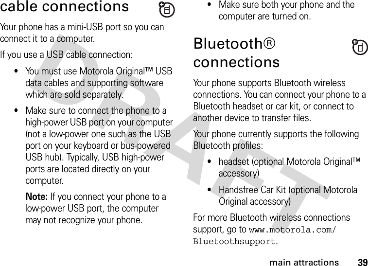 39main attractionscable connectionsYour phone has a mini-USB port so you can connect it to a computer.If you use a USB cable connection:•You must use Motorola Original™ USB data cables and supporting software which are sold separately. •Make sure to connect the phone to a high-power USB port on your computer (not a low-power one such as the USB port on your keyboard or bus-powered USB hub). Typically, USB high-power ports are located directly on your computer.Note: If you connect your phone to a low-power USB port, the computer may not recognize your phone.•Make sure both your phone and the computer are turned on.Bluetooth® connectionsYour phone supports Bluetooth wireless connections. You can connect your phone to a Bluetooth headset or car kit, or connect to another device to transfer files.Your phone currently supports the following Bluetooth profiles:•headset (optional Motorola Original™ accessory)•Handsfree Car Kit (optional Motorola Original accessory)For more Bluetooth wireless connections support, go to www.motorola.com/Bluetoothsupport.