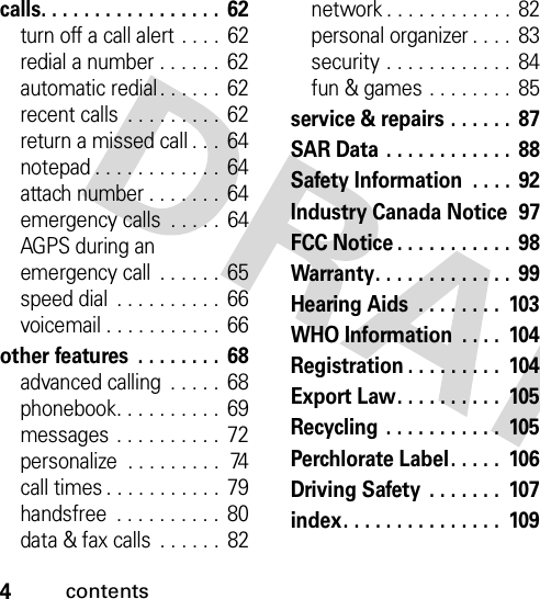 4contentscalls. . . . . . . . . . . . . . . . .  62turn off a call alert . . . . 62redial a number . . . . . .  62automatic redial. . . . . .  62recent calls  . . . . . . . . . 62return a missed call . . . 64notepad . . . . . . . . . . . .  64attach number . . . . . . .  64emergency calls  . . . . .  64AGPS during an emergency call  . . . . . . 65speed dial  . . . . . . . . . .  66voicemail . . . . . . . . . . . 66other features  . . . . . . . .  68advanced calling  . . . . .  68phonebook. . . . . . . . . .  69messages . . . . . . . . . .  72personalize  . . . . . . . . .  74call times . . . . . . . . . . .  79handsfree  . . . . . . . . . .  80data &amp; fax calls  . . . . . .  82network . . . . . . . . . . . .  82personal organizer . . . .  83security . . . . . . . . . . . .  84fun &amp; games . . . . . . . .  85service &amp; repairs . . . . . .  87SAR Data . . . . . . . . . . . .  88Safety Information  . . . . 92Industry Canada Notice  97FCC Notice . . . . . . . . . . .  98Warranty. . . . . . . . . . . . .  99Hearing Aids  . . . . . . . .  103WHO Information  . . . .  104Registration . . . . . . . . .  104Export Law. . . . . . . . . .  105Recycling  . . . . . . . . . . .  105Perchlorate Label. . . . .  106Driving Safety  . . . . . . .  107index. . . . . . . . . . . . . . .  109