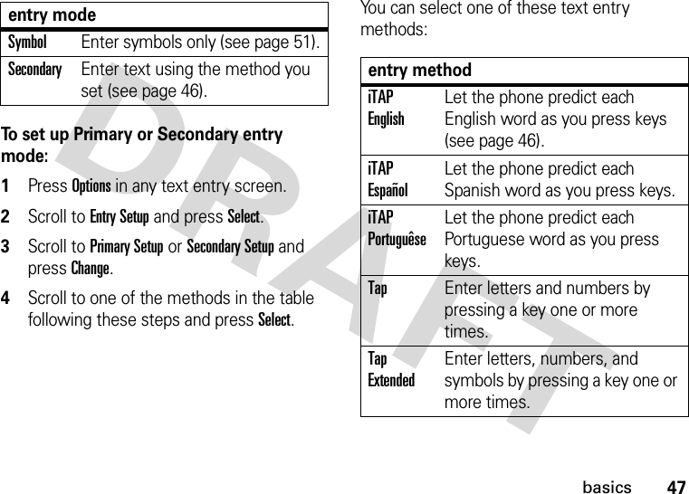 47basicsTo set up Primary or Secondary entry mode:  1Press Options in any text entry screen.2Scroll to Entry Setup and press Select.3Scroll to Primary Setup or Secondary Setup and press Change.4Scroll to one of the methods in the table following these steps and press Select.You can select one of these text entry methods:SymbolEnter symbols only (see page 51).SecondaryEnter text using the method you set (see page 46).entry modeentry methodiTAP EnglishLet the phone predict each English word as you press keys (see page 46).iTAP EspañolLet the phone predict each Spanish word as you press keys.iTAP PortuguêseLet the phone predict each Portuguese word as you press keys.TapEnter letters and numbers by pressing a key one or more times.Tap ExtendedEnter letters, numbers, and symbols by pressing a key one or more times.