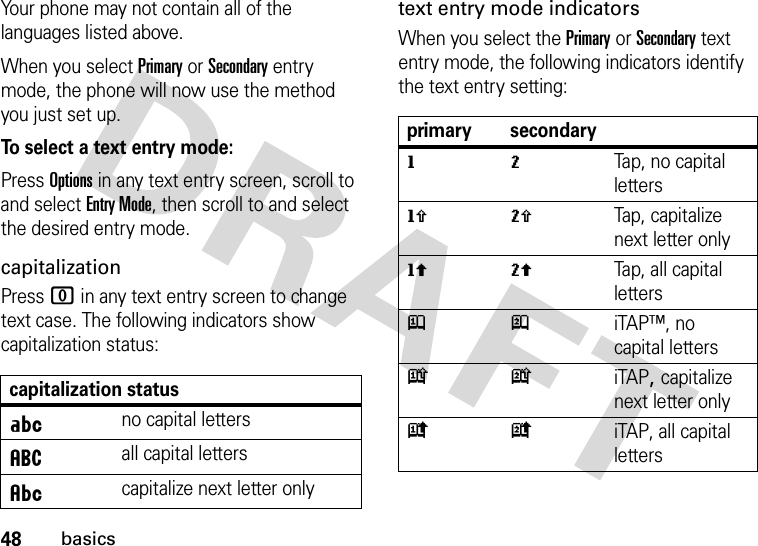 48basicsYour phone may not contain all of the languages listed above.When you select Primary or Secondary entry mode, the phone will now use the method you just set up.To select a text entry mode:Press Options in any text entry screen, scroll to and select Entry Mode, then scroll to and select the desired entry mode.capitalizationPress 0 in any text entry screen to change text case. The following indicators show capitalization status:text entry mode indicatorsWhen you select the Primary or Secondary text entry mode, the following indicators identify the text entry setting:capitalization statusÁno capital lettersáall capital lettersÂcapitalize next letter onlyprimary secondarygmTap, no capital lettershqTap, capitalize next letter onlyflTap, all capital lettersjpiTAP™, no capital letterskniTAP, capitalize next letter onlyioiTAP, all capital letters