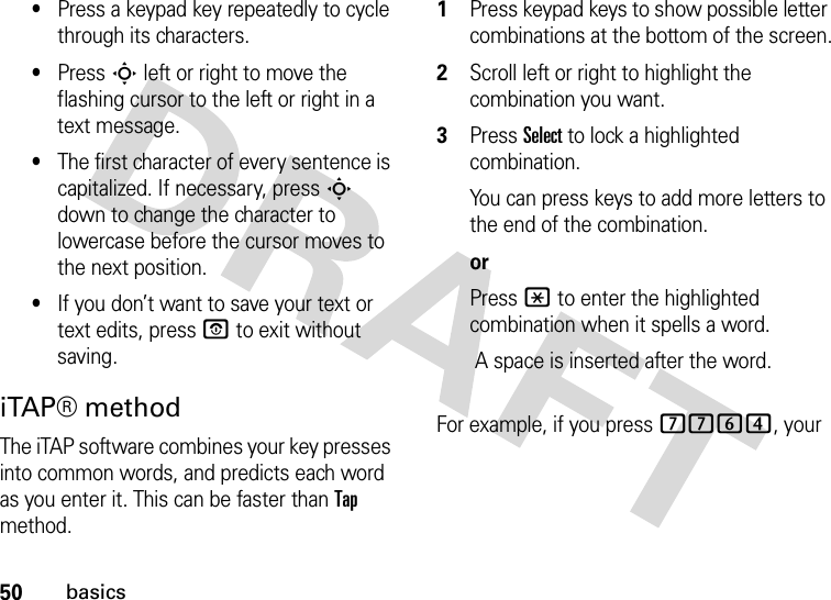 50basics•Press a keypad key repeatedly to cycle through its characters.•Press S left or right to move the flashing cursor to the left or right in a text message.•The first character of every sentence is capitalized. If necessary, press S down to change the character to lowercase before the cursor moves to the next position.•If you don’t want to save your text or text edits, press O to exit without saving.iTAP® methodThe iTAP software combines your key presses into common words, and predicts each word as you enter it. This can be faster than Tap method.  1Press keypad keys to show possible letter combinations at the bottom of the screen.2Scroll left or right to highlight the combination you want.3Press Select to lock a highlighted combination.You can press keys to add more letters to the end of the combination.orPress * to enter the highlighted combination when it spells a word. A space is inserted after the word.For example, if you press 7764, your 