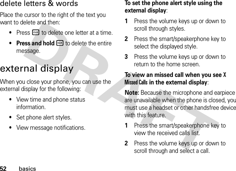 52basicsdelete letters &amp; wordsPlace the cursor to the right of the text you want to delete and then:•Press B to delete one letter at a time.• Press and hold B to delete the entire message.external displayWhen you close your phone, you can use the external display for the following:•View time and phone status information.•Set phone alert styles.•View message notifications.To set the phone alert style using the external display:  1Press the volume keys up or down to scroll through styles.2Press the smart/speakerphone key to select the displayed style.3Press the volume keys up or down to return to the home screen.To view an missed call when you see X Missed Calls in the external display:Note: Because the microphone and earpiece are unavailable when the phone is closed, you must use a headset or other handsfree device with this feature.  1Press the smart/speakerphone key to view the received calls list.2Press the volume keys up or down to scroll through and select a call.