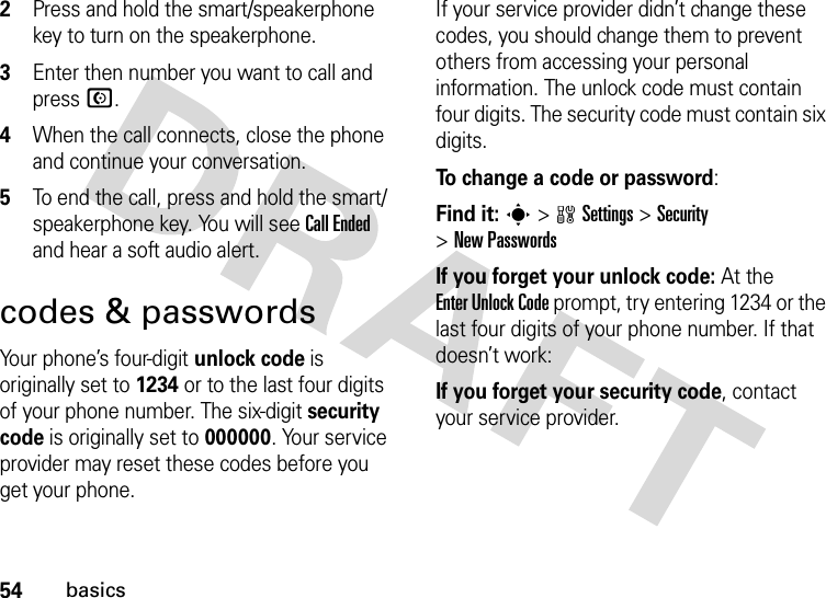 54basics2Press and hold the smart/speakerphone key to turn on the speakerphone.3Enter then number you want to call and press N.4When the call connects, close the phone and continue your conversation.5To end the call, press and hold the smart/speakerphone key. You will see Call Ended and hear a soft audio alert.codes &amp; passwordsYour phone’s four-digit unlock code is originally set to 1234 or to the last four digits of your phone number. The six-digit security code is originally set to 000000. Your service provider may reset these codes before you get your phone.If your service provider didn’t change these codes, you should change them to prevent others from accessing your personal information. The unlock code must contain four digits. The security code must contain six digits.To change a code or password:Find it: s &gt;wSettings &gt;Security &gt;New PasswordsIf you forget your unlock code:At the Enter Unlock Code prompt, try entering 1234 or the last four digits of your phone number. If that doesn’t work:If you forget your security code, contact your service provider.