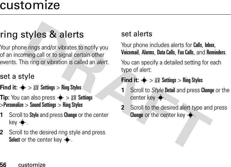 56customizecustomizering styles &amp; alertsYour phone rings and/or vibrates to notify you of an incoming call or to signal certain other events. This ring or vibration is called an alert.set a styleFind it: s&gt;wSettings &gt;Ring StylesTip: You can also press s&gt;wSettings &gt;Personalize &gt;Sound Settings &gt;Ring Styles  1Scroll to Style and press Change or the center keys.2Scroll to the desired ring style and press Select or the center keys.set alertsYour phone includes alerts for Calls, Inbox, Voicemail, Alarms, Data Calls, Fax Calls, and Reminders.You can specify a detailed setting for each type of alert:Find it: s&gt;wSettings &gt;Ring Styles  1Scroll to StyleDetail and press Change or the center keys.2Scroll to the desired alert type and press Change or the center keys.