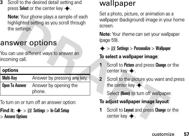 57customize3Scroll to the desired detail setting and press Select or the center keys.Note: Your phone plays a sample of each highlighted setting as you scroll through the settings.answer optionsYou can use different ways to answer an incoming call. To turn on or turn off an answer option:Find it: s&gt;wSettings &gt;In-Call Setup &gt;Answer OptionswallpaperSet a photo, picture, or animation as a wallpaper (background) image in your home screen.Note: Yo u r   theme can set your wallpaper (page 59).s&gt;wSettings &gt;Personalize &gt;WallpaperTo select a wallpaper image:  1Scroll to Picture and press Change or the center keys.2Scroll to the picture you want and press the center keys.Select (None) to turn off wallpaper.To adjust wallpaper image layout:  1Scroll to Layout and press Change or the center keys.optionsMulti-Key Answer by pressing any key.Open To AnswerAnswer by opening the phone.