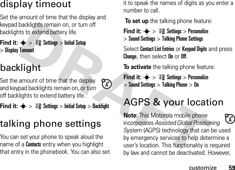 59customizedisplay timeoutSet the amount of time that the display and keypad backlights remain on, or turn off backlights to extend battery life.Find it: s &gt; wSettings &gt; Initial Setup &gt;Display TimeoutbacklightSet the amount of time that the display and keypad backlights remain on, or turn off backlights to extend battery life.Find it: s &gt; wSettings &gt; Initial Setup &gt;Backlighttalking phone settingsYou can set your phone to speak aloud the name of a Contacts entry when you highlight that entry in the phonebook. You can also set it to speak the names of digits as you enter a number to call. To  s e t  u p the talking phone feature:Find it: s &gt; wSettings &gt; Personalize &gt;Sound Settings &gt;Talking Phone SettingsSelect Contact List Entries or Keypad Digits and press Change, then select On or Off.To  a c t i va t e the talking phone feature:Find it: s &gt; wSettings &gt; Personalize &gt;Sound Settings &gt;Talking Phone &gt;OnAGPS &amp; your locationNote: This Motorola mobile phone incorporates Assisted Global Positioning System (AGPS) technology that can be used by emergency services to help determine a user’s location. This functionality is required by law and cannot be deactivated. However, 