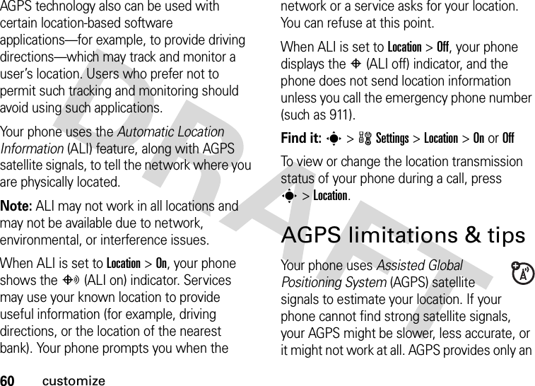 60customizeAGPS technology also can be used with certain location-based software applications—for example, to provide driving directions—which may track and monitor a user’s location. Users who prefer not to permit such tracking and monitoring should avoid using such applications.Your phone uses the Automatic Location Information (ALI) feature, along with AGPS satellite signals, to tell the network where you are physically located.Note: ALI may not work in all locations and may not be available due to network, environmental, or interference issues.When ALI is set to Location &gt;On, your phone shows the O(ALI on) indicator. Services may use your known location to provide useful information (for example, driving directions, or the location of the nearest bank). Your phone prompts you when the network or a service asks for your location. You can refuse at this point.When ALI is set to Location &gt;Off, your phone displays the P(ALI off) indicator, and the phone does not send location information unless you call the emergency phone number (such as 911).Find it: s &gt;wSettings &gt;Location &gt;On or OffTo view or change the location transmission status of your phone during a call, press s&gt;Location.AGPS limitations &amp; tipsYour phone uses Assisted Global Positioning System (AGPS) satellite signals to estimate your location. If your phone cannot find strong satellite signals, your AGPS might be slower, less accurate, or it might not work at all. AGPS provides only an 