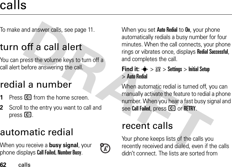 62callscallsTo make and answer calls, see page 11.turn off a call alertYou can press the volume keys to turn off a call alert before answering the call.redial a number  1Press N from the home screen.2Scroll to the entry you want to call and press N.automatic redialWhen you receive a busy signal, your phone displays Call Failed, Number Busy.When you set Auto Redial to On, your phone automatically redials a busy number for four minutes. When the call connects, your phone rings or vibrates once, displays Redial Successful, and completes the call.Find it: s &gt;w &gt;Settings &gt;Initial Setup &gt;Auto RedialWhen automatic redial is turned off, you can manually activate the feature to redial a phone number. When you hear a fast busy signal and see Call Failed, press N or RETRY.recent callsYour phone keeps lists of the calls you recently received and dialed, even if the calls didn’t connect. The lists are sorted from 