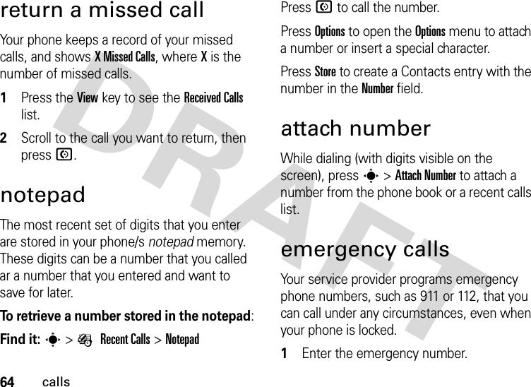 64callsreturn a missed callYour phone keeps a record of your missed calls, and shows X Missed Calls, where X is the number of missed calls.  1Press the View key to see the Received Calls list.2Scroll to the call you want to return, then press N.notepadThe most recent set of digits that you enter are stored in your phone/s notepad memory. These digits can be a number that you called ar a number that you entered and want to save for later.To retrieve a number stored in the notepad:Find it: s&gt;É Recent Calls &gt;NotepadPress N to call the number.Press Options to open the Options menu to attach a number or insert a special character.Press Store to create a Contacts entry with the number in the Number field.attach numberWhile dialing (with digits visible on the screen), press s &gt;Attach Number to attach a number from the phone book or a recent calls list.emergency callsYour service provider programs emergency phone numbers, such as 911 or 112, that you can call under any circumstances, even when your phone is locked.  1Enter the emergency number.