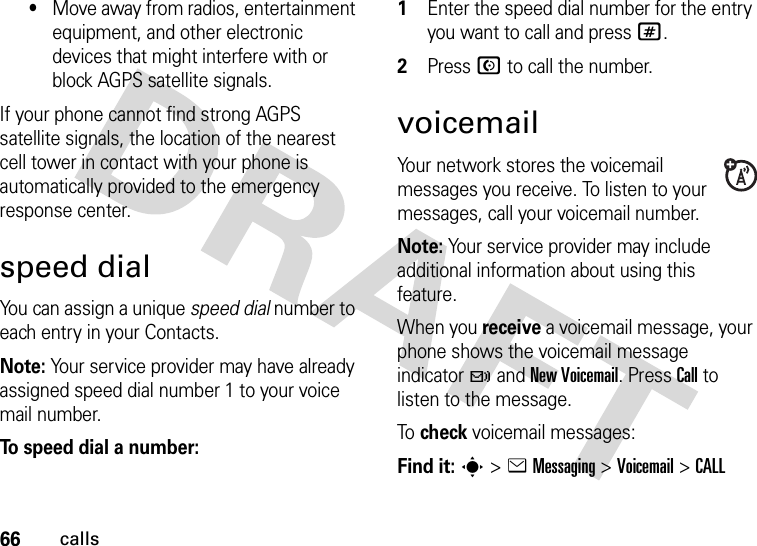 66calls•Move away from radios, entertainment equipment, and other electronic devices that might interfere with or block AGPS satellite signals.If your phone cannot find strong AGPS satellite signals, the location of the nearest cell tower in contact with your phone is automatically provided to the emergency response center.speed dialYou can assign a unique speed dial number to each entry in your Contacts. Note: Your service provider may have already assigned speed dial number 1 to your voice mail number.To speed dial a number:  1Enter the speed dial number for the entry you want to call and press #.2Press N to call the number.voicemailYour network stores the voicemail messages you receive. To listen to your messages, call your voicemail number.Note: Your service provider may include additional information about using this feature.When you receive a voicemail message, your phone shows the voicemail message indicator t and New Voicemail. Press Call to listen to the message.To  check voicemail messages:Find it: s &gt;eMessaging &gt;Voicemail &gt;CALL