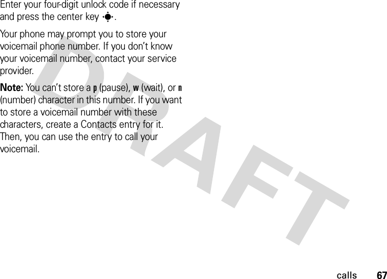 67callsEnter your four-digit unlock code if necessary and press the center keys.Your phone may prompt you to store your voicemail phone number. If you don’t know your voicemail number, contact your service provider.Note: You can’t store a p (pause), w (wait), or n (number) character in this number. If you want to store a voicemail number with these characters, create a Contacts entry for it. Then, you can use the entry to call your voicemail.