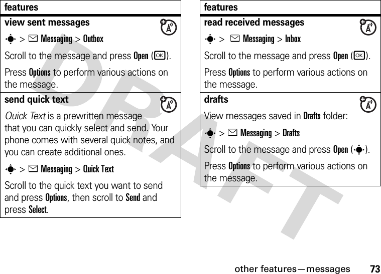 other features—messages73view sent messagess&gt;eMessaging &gt;OutboxScroll to the message and press Open(r).Press Options to perform various actions on the message.send quick textQuick Text is a prewritten message that you can quickly select and send. Your phone comes with several quick notes, and you can create additional ones.s&gt;eMessaging &gt;Quick TextScroll to the quick text you want to send and press Options, then scroll to Send and press Select.featuresread received messagess &gt; eMessaging &gt;InboxScroll to the message and press Open(r).Press Options to perform various actions on the message.drafts View messages saved in Drafts folder:s &gt;eMessaging &gt;DraftsScroll to the message and press Open(s).Press Options to perform various actions on the message.features