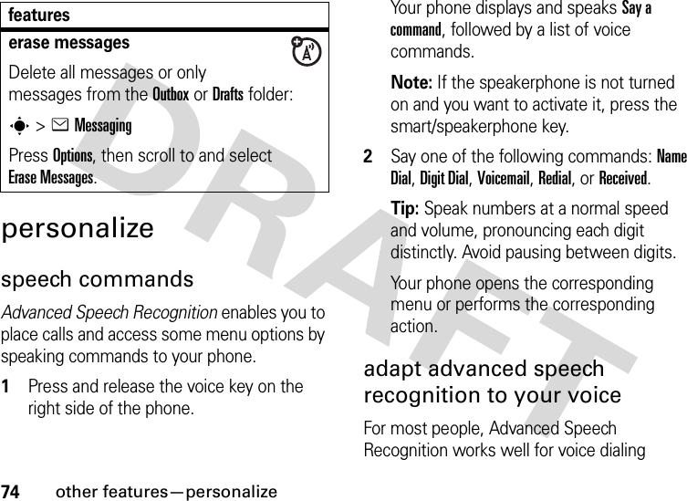 74other features—personalizepersonalizespeech commandsAdvanced Speech Recognition enables you to place calls and access some menu options by speaking commands to your phone.  1Press and release the voice key on the right side of the phone.Your phone displays and speaks Say a command, followed by a list of voice commands.Note: If the speakerphone is not turned on and you want to activate it, press the smart/speakerphone key.2Say one of the following commands: Name Dial, Digit Dial, Voicemail, Redial, or Received.Tip: Speak numbers at a normal speed and volume, pronouncing each digit distinctly. Avoid pausing between digits.Your phone opens the corresponding menu or performs the corresponding action.adapt advanced speech recognition to your voiceFor most people, Advanced Speech Recognition works well for voice dialing erase messagesDelete all messages or only messages from the Outbox or Drafts folder:s &gt;eMessagingPress Options, then scroll to and select Erase Messages.features