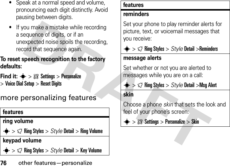 76other features—personalize•Speak at a normal speed and volume, pronouncing each digit distinctly. Avoid pausing between digits.•If you make a mistake while recording a sequence of digits, or if an unexpected noise spoils the recording, record that sequence again.To reset speech recognition to the factory defaults:Find it: s &gt;wSettings &gt;Personalize &gt;Voice Dial Setup &gt;Reset Digitsmore personalizing featuresfeaturesring volumes &gt;tRing Styles &gt; StyleDetail &gt;Ring Volumekeypad volumes &gt;tRing Styles &gt; StyleDetail &gt;Key VolumeremindersSet your phone to play reminder alerts for picture, text, or voicemail messages that you receive:s &gt;tRing Styles &gt; StyleDetail &gt;Remindersmessage alertsSet whether or not you are alerted to messages while you are on a call:s &gt;tRing Styles &gt; StyleDetail &gt;Msg AlertskinChoose a phone skin that sets the look and feel of your phone’s screen:s &gt;wSettings &gt;Personalize &gt;Skin features