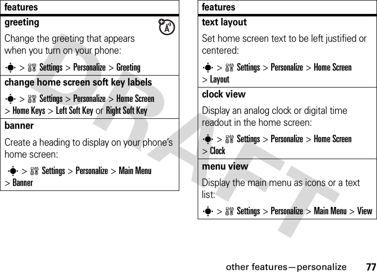 other features—personalize77greeting Change the greeting that appears when you turn on your phone:s &gt;wSettings &gt;Personalize &gt;Greetingchange home screen soft key labelss &gt;wSettings &gt;Personalize &gt;Home Screen &gt;Home Keys &gt;Left Soft Key or RightSoftKeybannerCreate a heading to display on your phone’s home screen: s &gt;wSettings &gt;Personalize &gt;Main Menu &gt;Bannerfeaturestext layoutSet home screen text to be left justified or centered:s &gt;wSettings &gt;Personalize &gt;Home Screen &gt;Layoutclock viewDisplay an analog clock or digital time readout in the home screen:s &gt;wSettings &gt;Personalize &gt;Home Screen &gt;Clockmenu view Display the main menu as icons or a text list:s &gt;wSettings &gt;Personalize &gt;Main Menu &gt;Viewfeatures