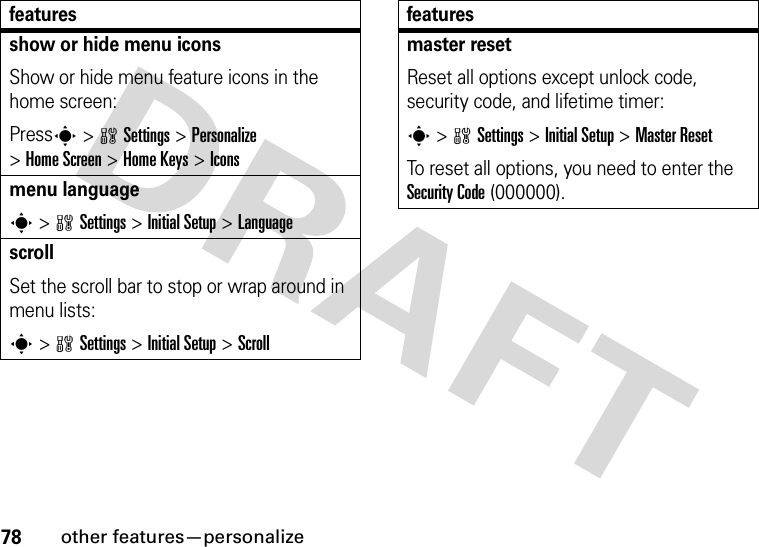 78other features—personalizeshow or hide menu iconsShow or hide menu feature icons in the home screen:Presss &gt;wSettings &gt;Personalize &gt;Home Screen &gt;Home Keys &gt;Iconsmenu languages &gt;wSettings &gt;Initial Setup &gt;LanguagescrollSet the scroll bar to stop or wrap around in menu lists:s&gt;wSettings &gt;Initial Setup &gt;Scrollfeaturesmaster resetReset all options except unlock code, security code, and lifetime timer:s &gt;wSettings &gt;Initial Setup &gt;Master ResetTo reset all options, you need to enter the Security Code (000000).features