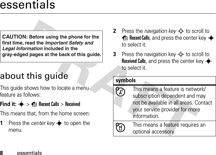 8essentialsessentialsabout this guideThis guide shows how to locate a menu feature as follows:Find it: s &gt;sRecent Calls &gt;ReceivedThis means that, from the home screen:  1Press the center keys to open the menu.2Press the navigation keyS to scroll to sRecent Calls, and press the center keys to select it.3Press the navigation keyS to scroll to Received Calls, and press the center keys to select it.CAUTION: Before using the phone for thefirst time, read the Important Safety and Legal Information included in the gray-edged pages at the back of this guide.032259osymbolsThis means a feature is network/subscription dependent and may not be available in all areas. Contact your service provider for more information.This means a feature requires an optional accessory.