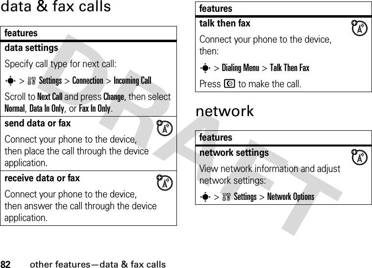 82other features—data &amp; fax callsdata &amp; fax callsnetworkfeaturesdata settingsSpecify call type for next call:s &gt;wSettings &gt;Connection &gt;Incoming CallScroll to Next Call and press Change, then select Normal, Data In Only, or Fax In Only.send data or fax Connect your phone to the device, then place the call through the device application.receive data or fax Connect your phone to the device, then answer the call through the device application.talk then faxConnect your phone to the device, then:s &gt;Dialing Menu &gt;Talk Then FaxPress N to make the call.featuresnetwork settings View network information and adjust network settings:s &gt;wSettings &gt;Network Optionsfeatures