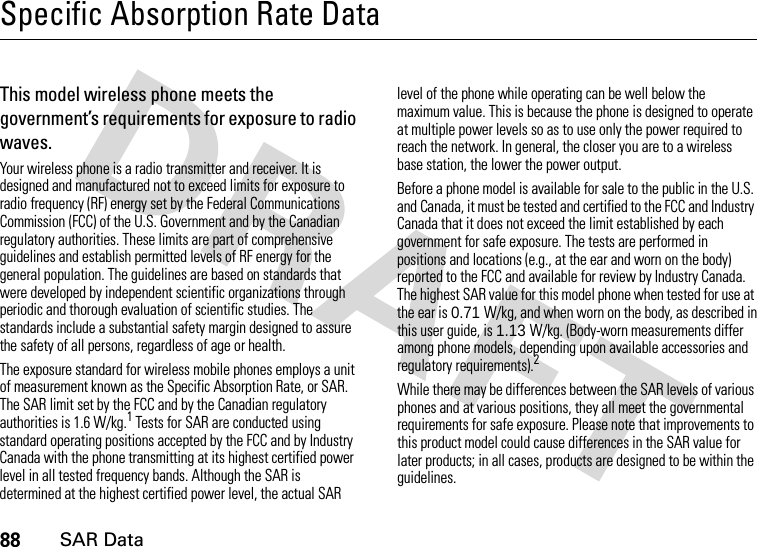 88SAR DataSpecific Absorption Rate DataSAR Da taThis model wireless phone meets the government’s requirements for exposure to radio waves.Your wireless phone is a radio transmitter and receiver. It is designed and manufactured not to exceed limits for exposure to radio frequency (RF) energy set by the Federal Communications Commission (FCC) of the U.S. Government and by the Canadian regulatory authorities. These limits are part of comprehensive guidelines and establish permitted levels of RF energy for the general population. The guidelines are based on standards that were developed by independent scientific organizations through periodic and thorough evaluation of scientific studies. The standards include a substantial safety margin designed to assure the safety of all persons, regardless of age or health.The exposure standard for wireless mobile phones employs a unit of measurement known as the Specific Absorption Rate, or SAR. The SAR limit set by the FCC and by the Canadian regulatory authorities is 1.6 W/kg.1 Tests for SAR are conducted using standard operating positions accepted by the FCC and by Industry Canada with the phone transmitting at its highest certified power level in all tested frequency bands. Although the SAR is determined at the highest certified power level, the actual SAR level of the phone while operating can be well below the maximum value. This is because the phone is designed to operate at multiple power levels so as to use only the power required to reach the network. In general, the closer you are to a wireless base station, the lower the power output.Before a phone model is available for sale to the public in the U.S. and Canada, it must be tested and certified to the FCC and Industry Canada that it does not exceed the limit established by each government for safe exposure. The tests are performed in positions and locations (e.g., at the ear and worn on the body) reported to the FCC and available for review by Industry Canada. The highest SAR value for this model phone when tested for use at the ear is 0.71 W/kg, and when worn on the body, as described in this user guide, is 1.13 W/kg. (Body-worn measurements differ among phone models, depending upon available accessories and regulatory requirements).2While there may be differences between the SAR levels of various phones and at various positions, they all meet the governmental requirements for safe exposure. Please note that improvements to this product model could cause differences in the SAR value for later products; in all cases, products are designed to be within the guidelines.