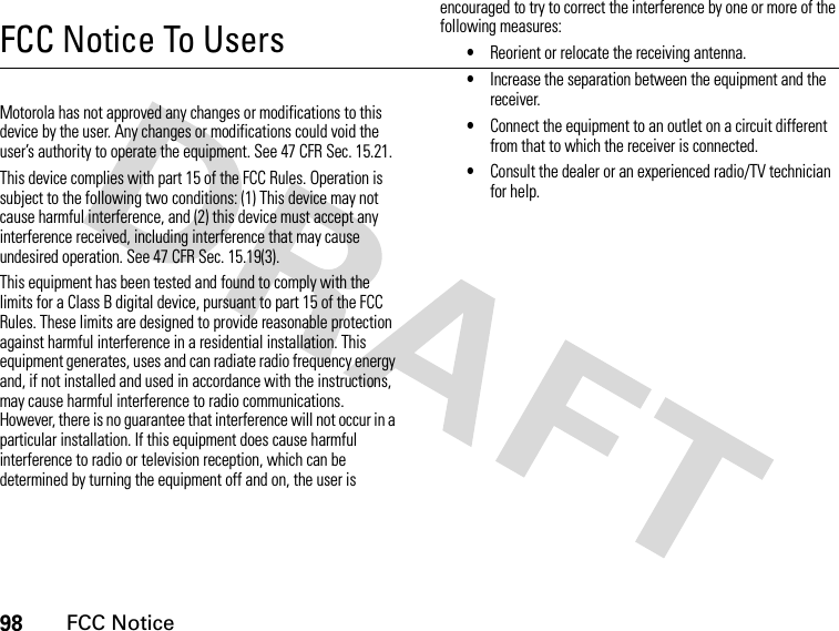 98FCC NoticeFCC Notice To UsersFCC NoticeMotorola has not approved any changes or modifications to this device by the user. Any changes or modifications could void the user’s authority to operate the equipment. See 47 CFR Sec. 15.21.This device complies with part 15 of the FCC Rules. Operation is subject to the following two conditions: (1) This device may not cause harmful interference, and (2) this device must accept any interference received, including interference that may cause undesired operation. See 47 CFR Sec. 15.19(3).This equipment has been tested and found to comply with the limits for a Class B digital device, pursuant to part 15 of the FCC Rules. These limits are designed to provide reasonable protection against harmful interference in a residential installation. This equipment generates, uses and can radiate radio frequency energy and, if not installed and used in accordance with the instructions, may cause harmful interference to radio communications. However, there is no guarantee that interference will not occur in a particular installation. If this equipment does cause harmful interference to radio or television reception, which can be determined by turning the equipment off and on, the user is encouraged to try to correct the interference by one or more of the following measures:•Reorient or relocate the receiving antenna.•Increase the separation between the equipment and the receiver.•Connect the equipment to an outlet on a circuit different from that to which the receiver is connected.•Consult the dealer or an experienced radio/TV technician for help.