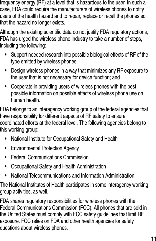  11frequency energy (RF) at a level that is hazardous to the user. In such a case, FDA could require the manufacturers of wireless phones to notify users of the health hazard and to repair, replace or recall the phones so that the hazard no longer exists.Although the existing scientific data do not justify FDA regulatory actions, FDA has urged the wireless phone industry to take a number of steps, including the following:•Support needed research into possible biological effects of RF of the type emitted by wireless phones; •Design wireless phones in a way that minimizes any RF exposure to the user that is not necessary for device function; and •Cooperate in providing users of wireless phones with the best possible information on possible effects of wireless phone use on human health. FDA belongs to an interagency working group of the federal agencies that have responsibility for different aspects of RF safety to ensure coordinated efforts at the federal level. The following agencies belong to this working group:•National Institute for Occupational Safety and Health •Environmental Protection Agency •Federal Communications Commission •Occupational Safety and Health Administration •National Telecommunications and Information Administration The National Institutes of Health participates in some interagency working group activities, as well.FDA shares regulatory responsibilities for wireless phones with the Federal Communications Commission (FCC). All phones that are sold in the United States must comply with FCC safety guidelines that limit RF exposure. FCC relies on FDA and other health agencies for safety questions about wireless phones.